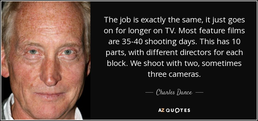 The job is exactly the same, it just goes on for longer on TV. Most feature films are 35-40 shooting days. This has 10 parts, with different directors for each block. We shoot with two, sometimes three cameras. - Charles Dance