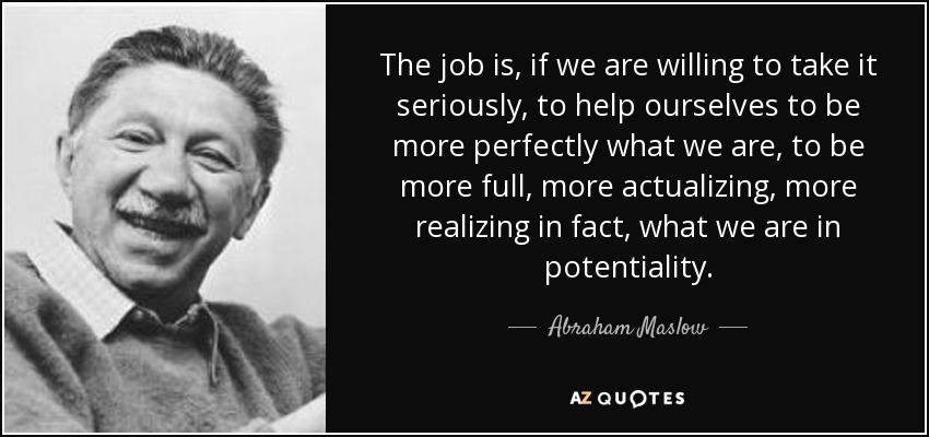 The job is, if we are willing to take it seriously, to help ourselves to be more perfectly what we are, to be more full, more actualizing, more realizing in fact, what we are in potentiality. - Abraham Maslow
