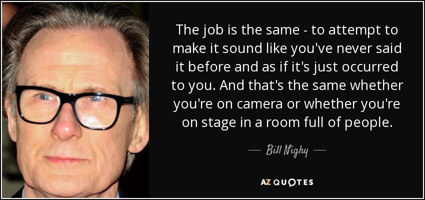The job is the same - to attempt to make it sound like you've never said it before and as if it's just occurred to you. And that's the same whether you're on camera or whether you're on stage in a room full of people. - Bill Nighy