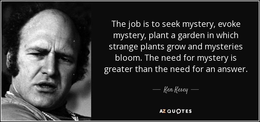 The job is to seek mystery, evoke mystery, plant a garden in which strange plants grow and mysteries bloom. The need for mystery is greater than the need for an answer. - Ken Kesey