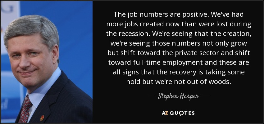 The job numbers are positive. We've had more jobs created now than were lost during the recession. We're seeing that the creation, we're seeing those numbers not only grow but shift toward the private sector and shift toward full-time employment and these are all signs that the recovery is taking some hold but we're not out of woods. - Stephen Harper