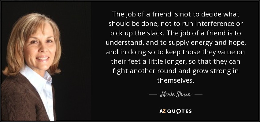 The job of a friend is not to decide what should be done, not to run interference or pick up the slack. The job of a friend is to understand, and to supply energy and hope, and in doing so to keep those they value on their feet a little longer, so that they can fight another round and grow strong in themselves. - Merle Shain