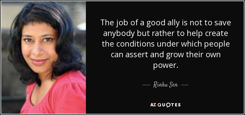The job of a good ally is not to save anybody but rather to help create the conditions under which people can assert and grow their own power. - Rinku Sen