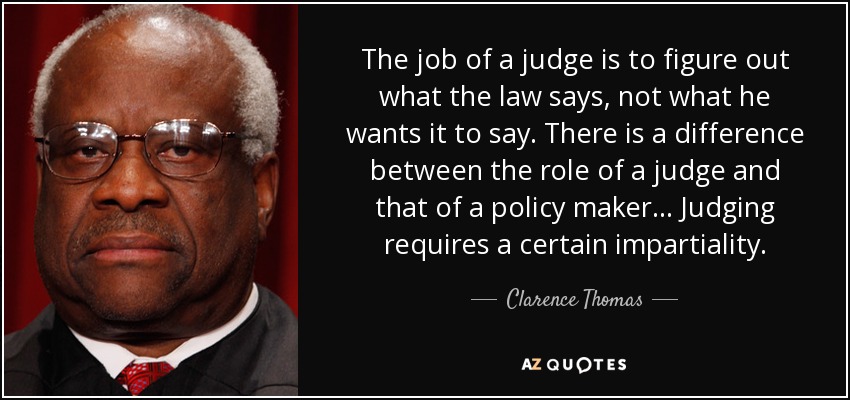 The job of a judge is to figure out what the law says, not what he wants it to say. There is a difference between the role of a judge and that of a policy maker... Judging requires a certain impartiality. - Clarence Thomas