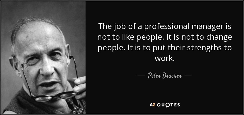 The job of a professional manager is not to like people. It is not to change people. It is to put their strengths to work. - Peter Drucker