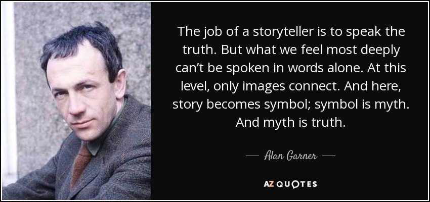 The job of a storyteller is to speak the truth. But what we feel most deeply can’t be spoken in words alone. At this level, only images connect. And here, story becomes symbol; symbol is myth. And myth is truth. - Alan Garner