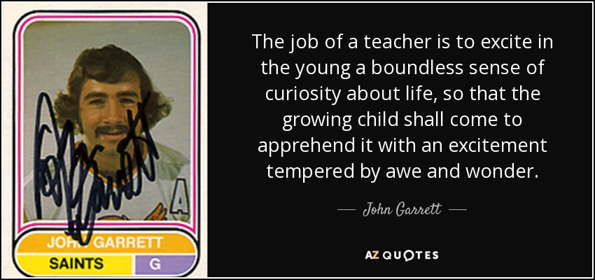 The job of a teacher is to excite in the young a boundless sense of curiosity about life, so that the growing child shall come to apprehend it with an excitement tempered by awe and wonder. - John Garrett