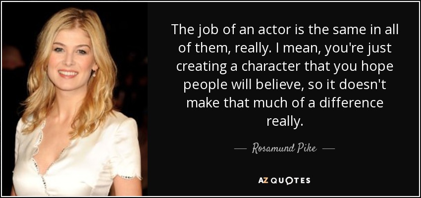 The job of an actor is the same in all of them, really. I mean, you're just creating a character that you hope people will believe, so it doesn't make that much of a difference really. - Rosamund Pike