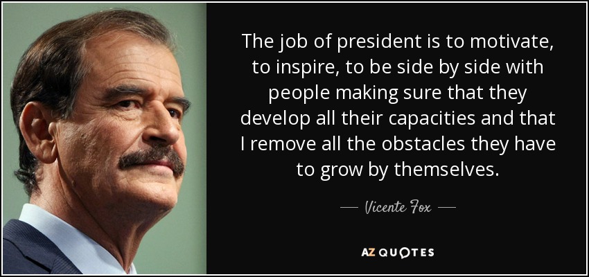 The job of president is to motivate, to inspire, to be side by side with people making sure that they develop all their capacities and that I remove all the obstacles they have to grow by themselves. - Vicente Fox