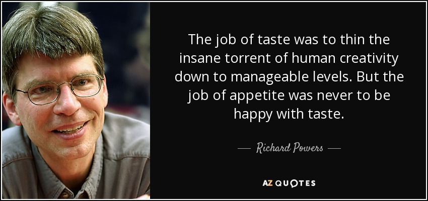 The job of taste was to thin the insane torrent of human creativity down to manageable levels. But the job of appetite was never to be happy with taste. - Richard Powers