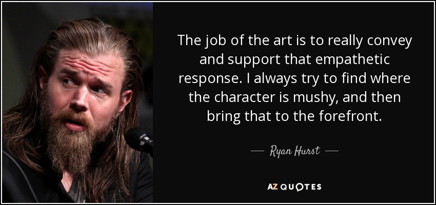 The job of the art is to really convey and support that empathetic response. I always try to find where the character is mushy, and then bring that to the forefront. - Ryan Hurst