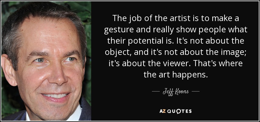 The job of the artist is to make a gesture and really show people what their potential is. It's not about the object, and it's not about the image; it's about the viewer. That's where the art happens. - Jeff Koons