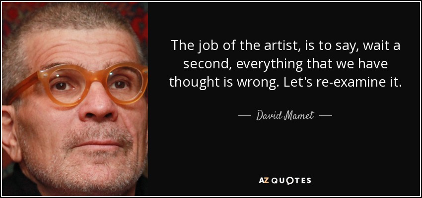 The job of the artist, is to say, wait a second, everything that we have thought is wrong. Let's re-examine it. - David Mamet