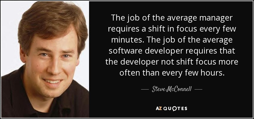 The job of the average manager requires a shift in focus every few minutes. The job of the average software developer requires that the developer not shift focus more often than every few hours. - Steve McConnell