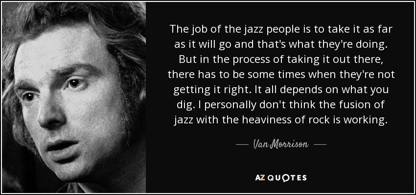 The job of the jazz people is to take it as far as it will go and that's what they're doing. But in the process of taking it out there, there has to be some times when they're not getting it right. It all depends on what you dig. I personally don't think the fusion of jazz with the heaviness of rock is working. - Van Morrison