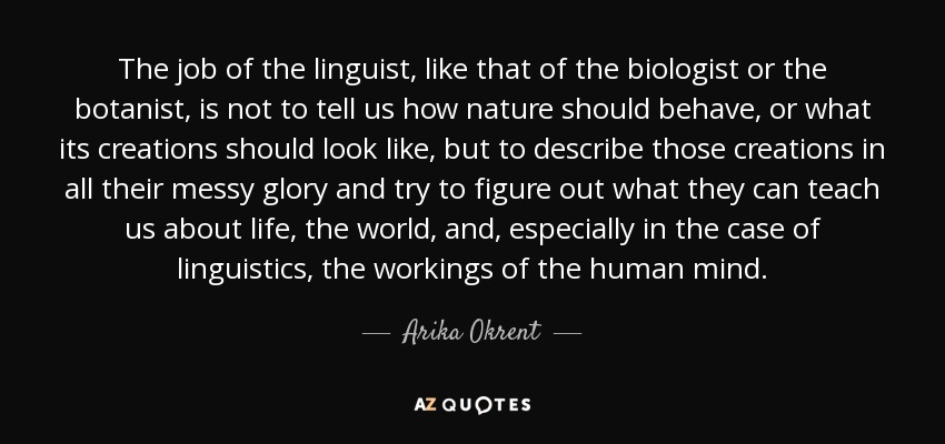 The job of the linguist, like that of the biologist or the botanist, is not to tell us how nature should behave, or what its creations should look like, but to describe those creations in all their messy glory and try to figure out what they can teach us about life, the world, and, especially in the case of linguistics, the workings of the human mind. - Arika Okrent