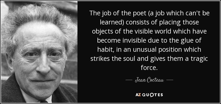 The job of the poet (a job which can't be learned) consists of placing those objects of the visible world which have become invisible due to the glue of habit, in an unusual position which strikes the soul and gives them a tragic force. - Jean Cocteau