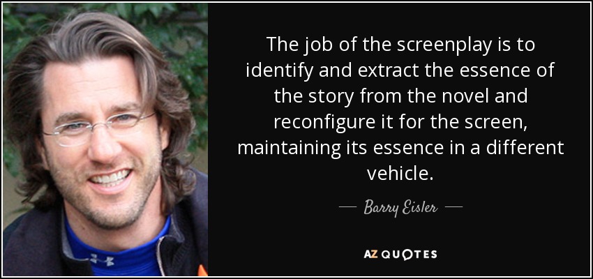 The job of the screenplay is to identify and extract the essence of the story from the novel and reconfigure it for the screen, maintaining its essence in a different vehicle. - Barry Eisler