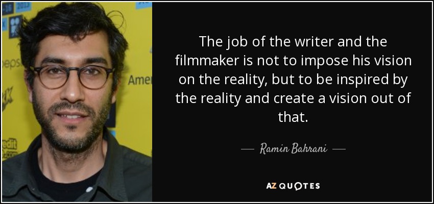 The job of the writer and the filmmaker is not to impose his vision on the reality, but to be inspired by the reality and create a vision out of that. - Ramin Bahrani