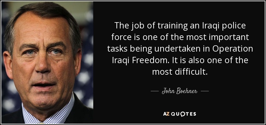The job of training an Iraqi police force is one of the most important tasks being undertaken in Operation Iraqi Freedom. It is also one of the most difficult. - John Boehner