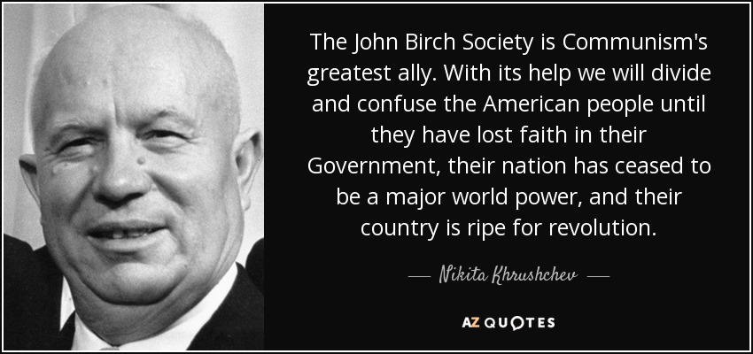 The John Birch Society is Communism's greatest ally. With its help we will divide and confuse the American people until they have lost faith in their Government, their nation has ceased to be a major world power, and their country is ripe for revolution. - Nikita Khrushchev