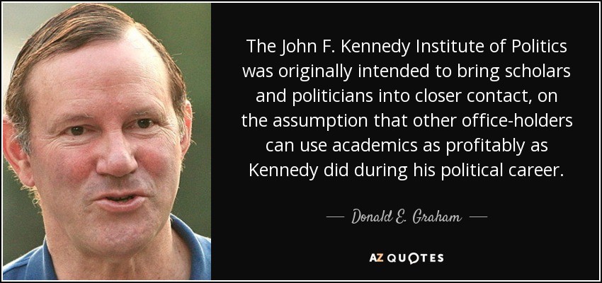 The John F. Kennedy Institute of Politics was originally intended to bring scholars and politicians into closer contact, on the assumption that other office-holders can use academics as profitably as Kennedy did during his political career. - Donald E. Graham