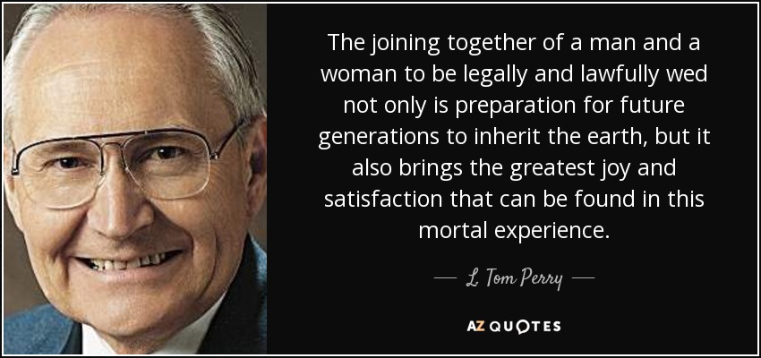 The joining together of a man and a woman to be legally and lawfully wed not only is preparation for future generations to inherit the earth, but it also brings the greatest joy and satisfaction that can be found in this mortal experience. - L. Tom Perry