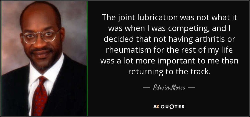 The joint lubrication was not what it was when I was competing, and I decided that not having arthritis or rheumatism for the rest of my life was a lot more important to me than returning to the track. - Edwin Moses