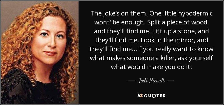 The joke's on them. One little hypodermic wont' be enough. Split a piece of wood, and they'll find me. Lift up a stone, and they'll find me. Look in the mirror, and they'll find me...If you really want to know what makes someone a killer, ask yourself what would make you do it. - Jodi Picoult