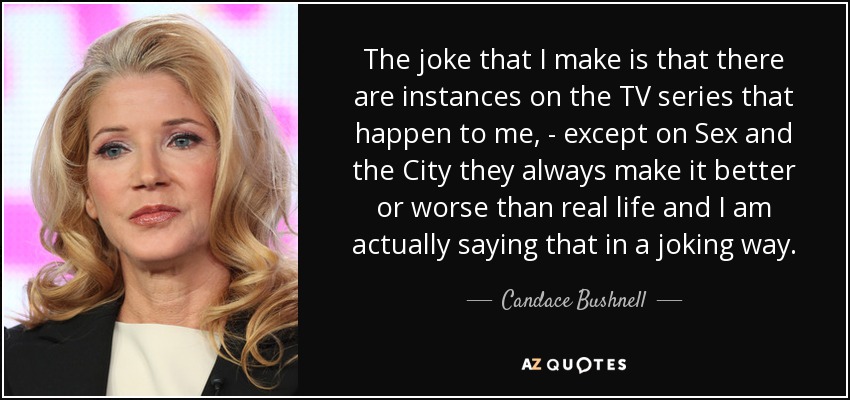 The joke that I make is that there are instances on the TV series that happen to me, - except on Sex and the City they always make it better or worse than real life and I am actually saying that in a joking way. - Candace Bushnell
