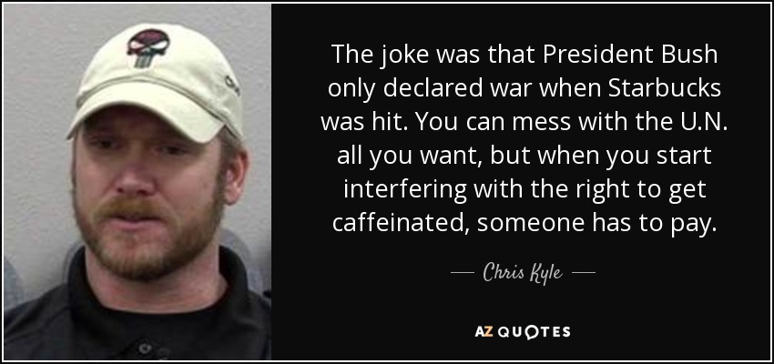 The joke was that President Bush only declared war when Starbucks was hit. You can mess with the U.N. all you want, but when you start interfering with the right to get caffeinated, someone has to pay. - Chris Kyle