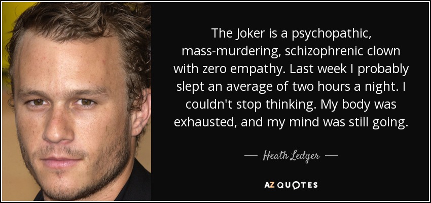The Joker is a psychopathic, mass-murdering, schizophrenic clown with zero empathy. Last week I probably slept an average of two hours a night. I couldn't stop thinking. My body was exhausted, and my mind was still going. - Heath Ledger