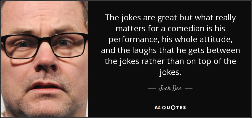 The jokes are great but what really matters for a comedian is his performance, his whole attitude, and the laughs that he gets between the jokes rather than on top of the jokes. - Jack Dee