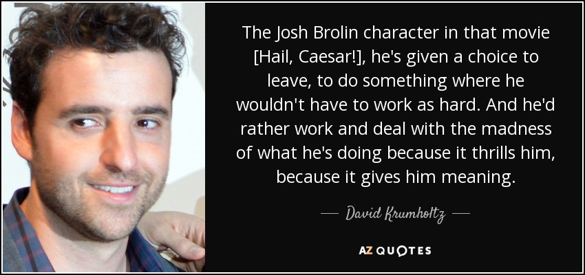 The Josh Brolin character in that movie [Hail, Caesar!], he's given a choice to leave, to do something where he wouldn't have to work as hard. And he'd rather work and deal with the madness of what he's doing because it thrills him, because it gives him meaning. - David Krumholtz