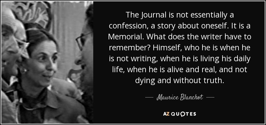 The Journal is not essentially a confession, a story about oneself. It is a Memorial. What does the writer have to remember? Himself, who he is when he is not writing, when he is living his daily life, when he is alive and real, and not dying and without truth. - Maurice Blanchot