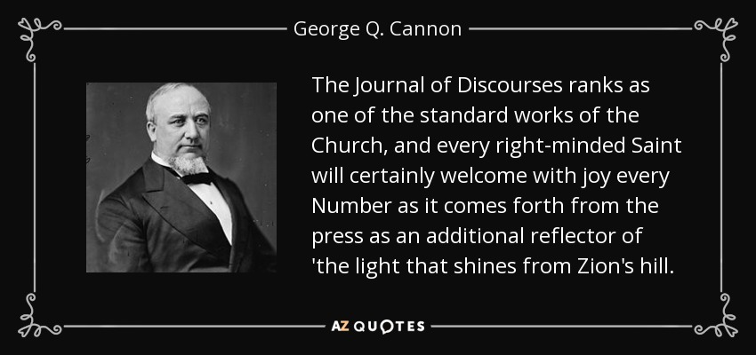 The Journal of Discourses ranks as one of the standard works of the Church, and every right-minded Saint will certainly welcome with joy every Number as it comes forth from the press as an additional reflector of 'the light that shines from Zion's hill. - George Q. Cannon