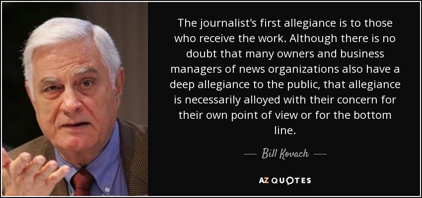 The journalist's first allegiance is to those who receive the work. Although there is no doubt that many owners and business managers of news organizations also have a deep allegiance to the public, that allegiance is necessarily alloyed with their concern for their own point of view or for the bottom line. - Bill Kovach