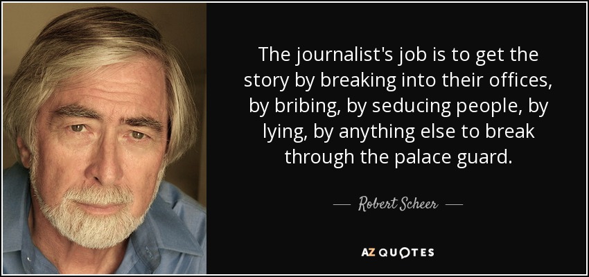 The journalist's job is to get the story by breaking into their offices, by bribing, by seducing people, by lying, by anything else to break through the palace guard. - Robert Scheer