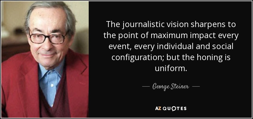 The journalistic vision sharpens to the point of maximum impact every event, every individual and social configuration; but the honing is uniform. - George Steiner