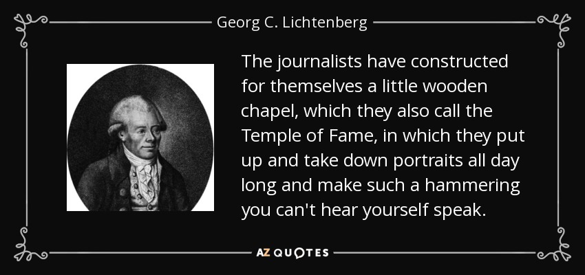 The journalists have constructed for themselves a little wooden chapel, which they also call the Temple of Fame, in which they put up and take down portraits all day long and make such a hammering you can't hear yourself speak. - Georg C. Lichtenberg