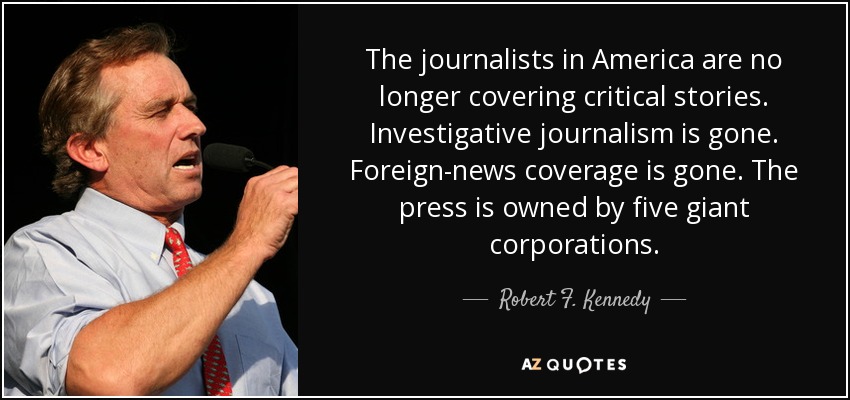 The journalists in America are no longer covering critical stories. Investigative journalism is gone. Foreign-news coverage is gone. The press is owned by five giant corporations. - Robert F. Kennedy, Jr.