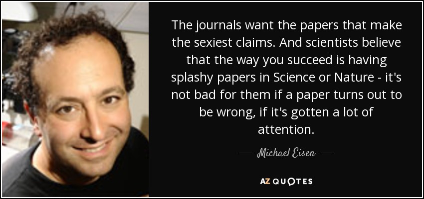 The journals want the papers that make the sexiest claims. And scientists believe that the way you succeed is having splashy papers in Science or Nature - it's not bad for them if a paper turns out to be wrong, if it's gotten a lot of attention. - Michael Eisen
