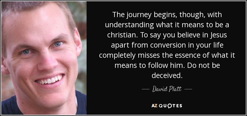 The journey begins, though, with understanding what it means to be a christian. To say you believe in Jesus apart from conversion in your life completely misses the essence of what it means to follow him. Do not be deceived. - David Platt