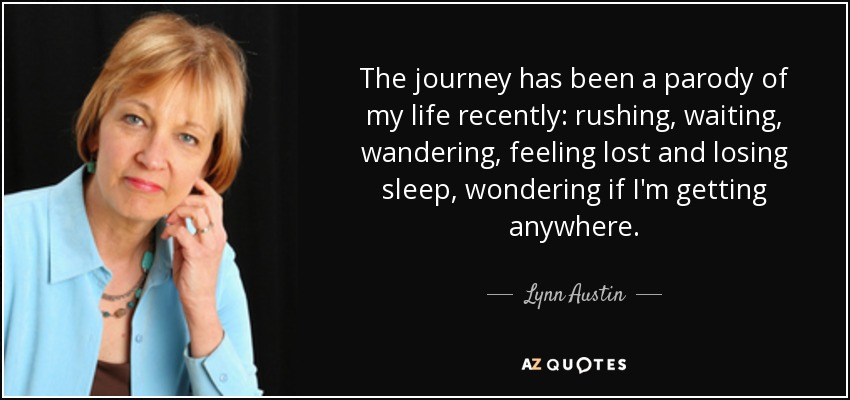 The journey has been a parody of my life recently: rushing, waiting, wandering, feeling lost and losing sleep, wondering if I'm getting anywhere. - Lynn Austin