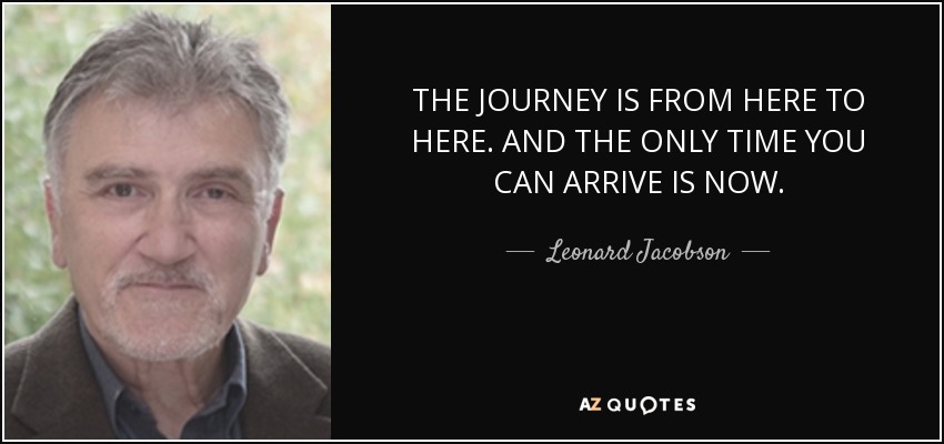 THE JOURNEY IS FROM HERE TO HERE. AND THE ONLY TIME YOU CAN ARRIVE IS NOW. - Leonard Jacobson