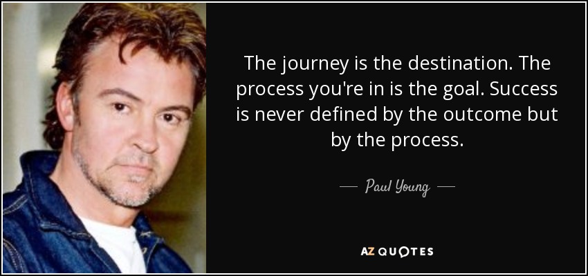 The journey is the destination. The process you're in is the goal. Success is never defined by the outcome but by the process. - Paul Young