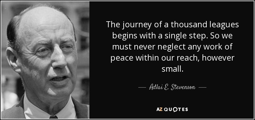 The journey of a thousand leagues begins with a single step. So we must never neglect any work of peace within our reach, however small. - Adlai E. Stevenson