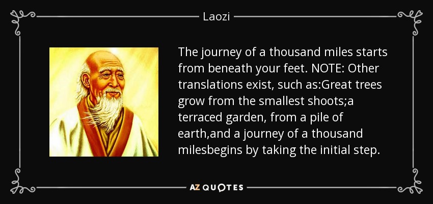 The journey of a thousand miles starts from beneath your feet. NOTE: Other translations exist, such as:Great trees grow from the smallest shoots;a terraced garden, from a pile of earth,and a journey of a thousand milesbegins by taking the initial step. - Laozi