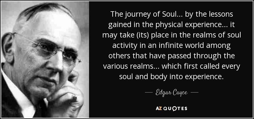 The journey of Soul... by the lessons gained in the physical experience... it may take (its) place in the realms of soul activity in an infinite world among others that have passed through the various realms... which first called every soul and body into experience. - Edgar Cayce