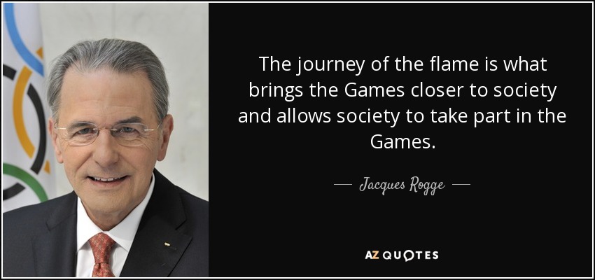 The journey of the flame is what brings the Games closer to society and allows society to take part in the Games. - Jacques Rogge
